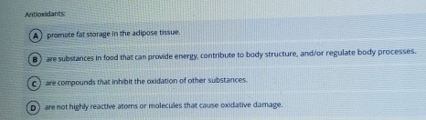 Antioxidants:
A) promote fat storage in the adipose tissue.
B are substances in food that can provide energy, contribute to body structure, and/or regulate body processes.
C) are compounds that inhibit the oxidation of other substances.
D) are not highly reactive atoms or molecules that cause oxidative damage.