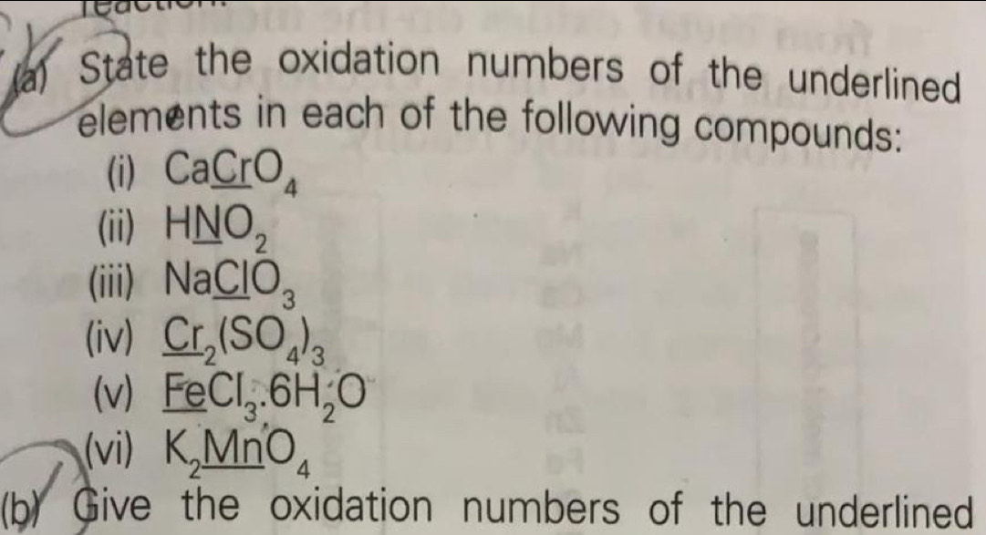 State the oxidation numbers of the underlined 
elements in each of the following compounds: 
(i) Ca_ CrO_4
(ii) H_ NO_2
(iii) Na_ ClO_3
(iv) _ Cr_2(SO_4)_3
(v) FeCl_3.6H_2O
(vi) K_2MnO_4
(b) Give the oxidation numbers of the underlined