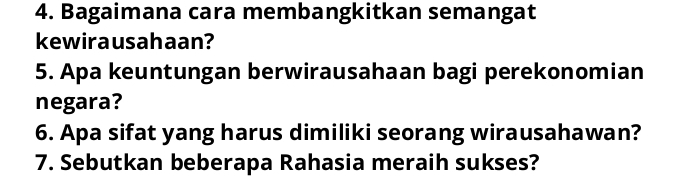 Bagaimana cara membangkitkan semangat 
kewirausahaan? 
5. Apa keuntungan berwirausahaan bagi perekonomian 
negara? 
6. Apa sifat yang harus dimiliki seorang wirausahawan? 
7. Sebutkan beberapa Rahasia meraih sukses?