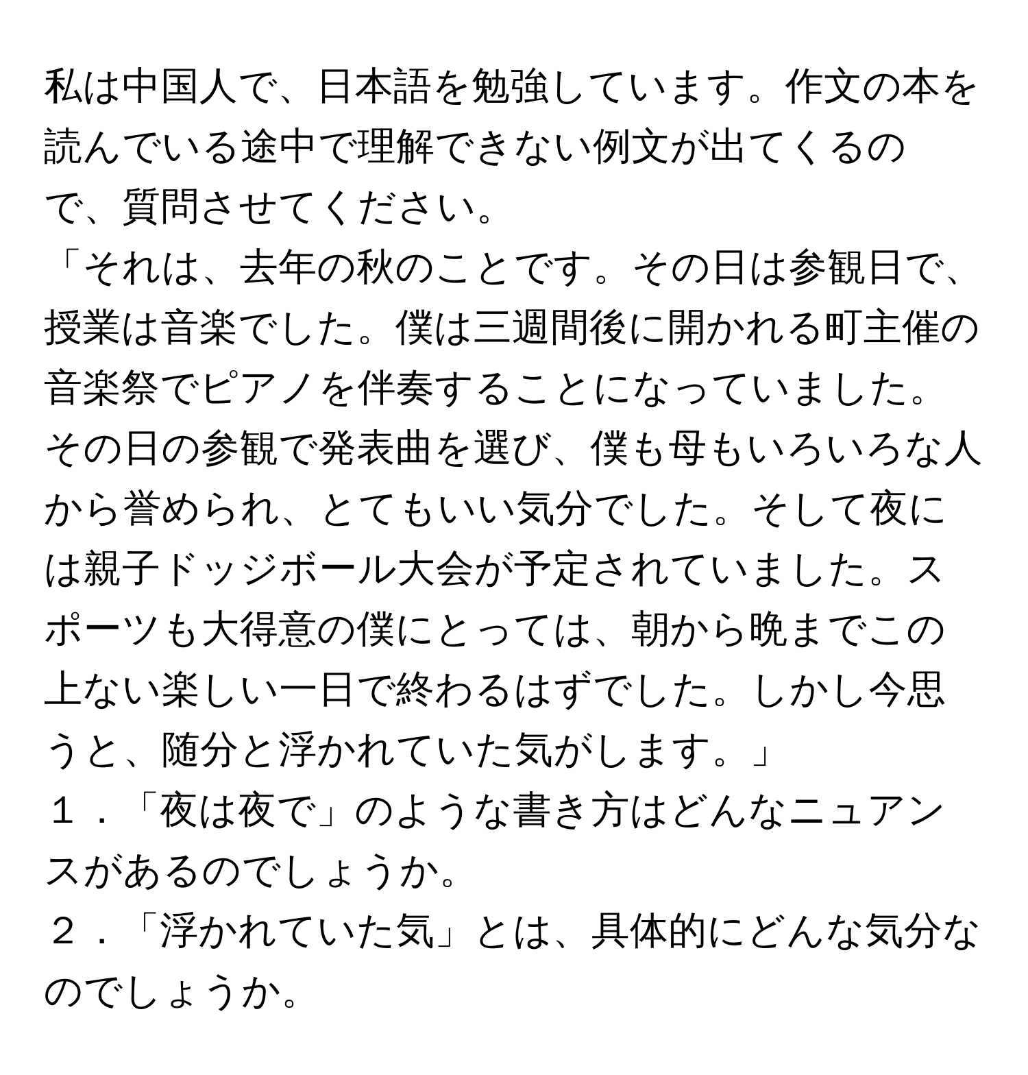 私は中国人で、日本語を勉強しています。作文の本を読んでいる途中で理解できない例文が出てくるので、質問させてください。  
「それは、去年の秋のことです。その日は参観日で、授業は音楽でした。僕は三週間後に開かれる町主催の音楽祭でピアノを伴奏することになっていました。その日の参観で発表曲を選び、僕も母もいろいろな人から誉められ、とてもいい気分でした。そして夜には親子ドッジボール大会が予定されていました。スポーツも大得意の僕にとっては、朝から晩までこの上ない楽しい一日で終わるはずでした。しかし今思うと、随分と浮かれていた気がします。」  
１．「夜は夜で」のような書き方はどんなニュアンスがあるのでしょうか。  
２．「浮かれていた気」とは、具体的にどんな気分なのでしょうか。