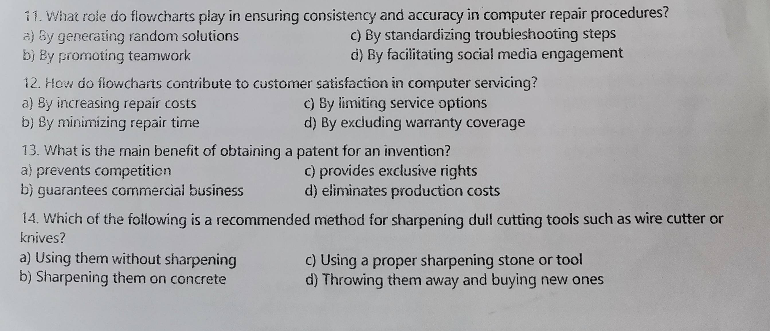 What role do flowcharts play in ensuring consistency and accuracy in computer repair procedures?
a) By generating random solutions c) By standardizing troubleshooting steps
b) By promoting teamwork d) By facilitating social media engagement
12. How do flowcharts contribute to customer satisfaction in computer servicing?
a) By increasing repair costs c) By limiting service options
b) By minimizing repair time d) By excluding warranty coverage
13. What is the main benefit of obtaining a patent for an invention?
a) prevents competition c) provides exclusive rights
b) guarantees commercial business d) eliminates production costs
14. Which of the following is a recommended method for sharpening dull cutting tools such as wire cutter or
knives?
a) Using them without sharpening c) Using a proper sharpening stone or tool
b) Sharpening them on concrete d) Throwing them away and buying new ones