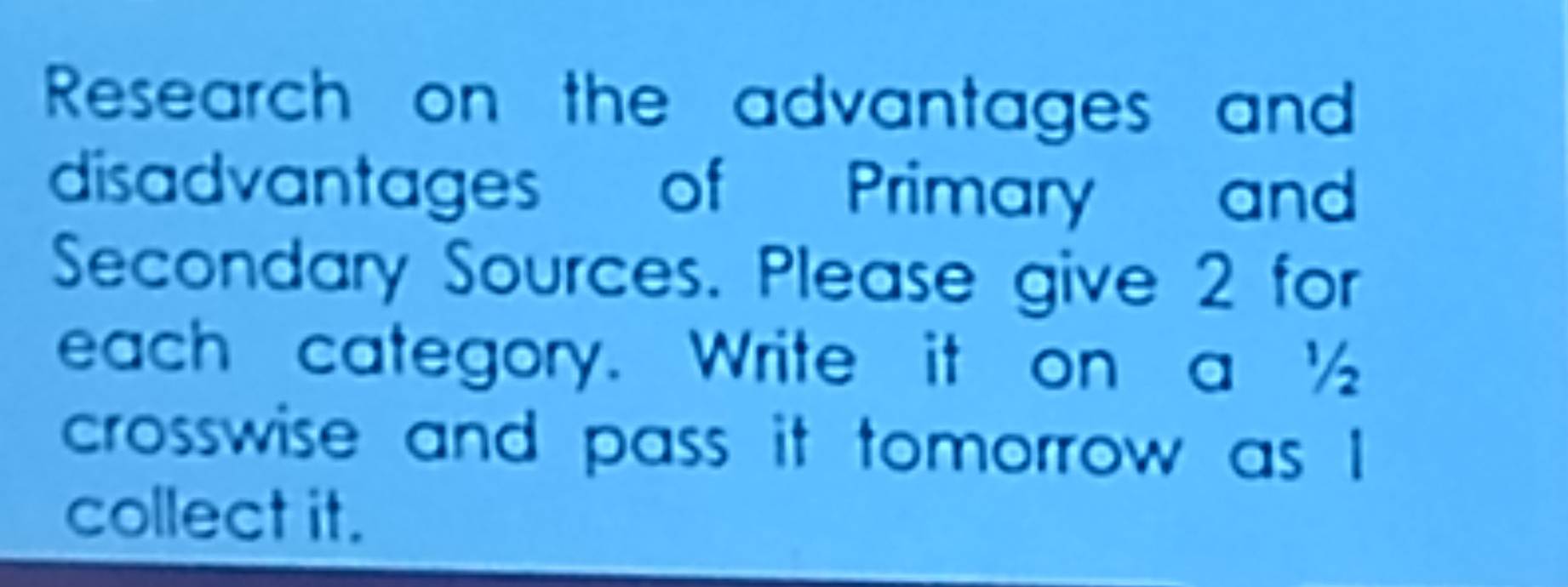 Research on the advantages and 
disadvantages of Primary and 
Secondary Sources. Please give 2 for 
each category. Write it on a ½
crosswise and pass it tomorrow as I 
collect it.