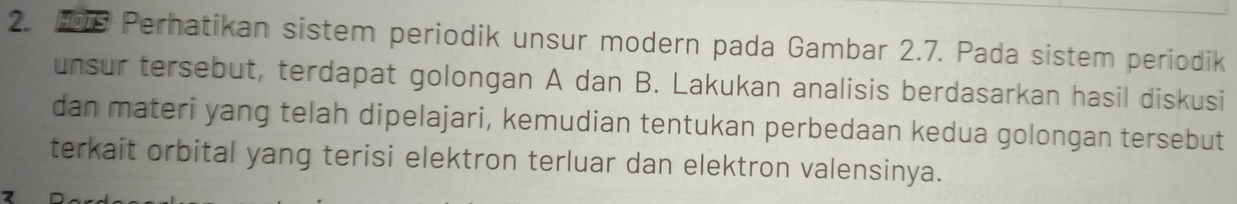 Perhatikan sistem periodik unsur modern pada Gambar 2.7. Pada sistem periodik 
unsur tersebut, terdapat golongan A dan B. Lakukan analisis berdasarkan hasil diskusi 
dan materi yang telah dipelajari, kemudian tentukan perbedaan kedua golongan tersebut 
terkait orbital yang terisi elektron terluar dan elektron valensinya.