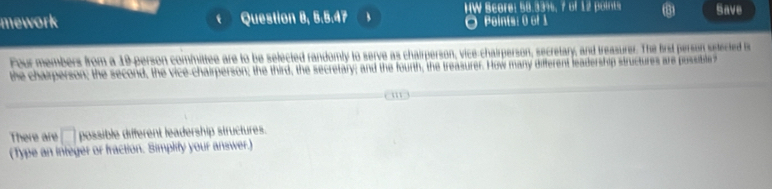 Bcore: 58.33%, 7 of 12 potrt Save 
mework Question 8, B,B,AP Points: 0 of 1 
Four members from a 19 -person committee are to be selected randomly to serve as chairperson, vice-chairperson, secretary, and treasurer. The first person setected is 
the chaperson; the second, the vice-chairperson; the third, the secretary; and the fourth, the treasurer. How many different leadership structures ar pssible 
There are □ possible different leadership structures. 
(Type an integer or fraction. Simplify your answer.)