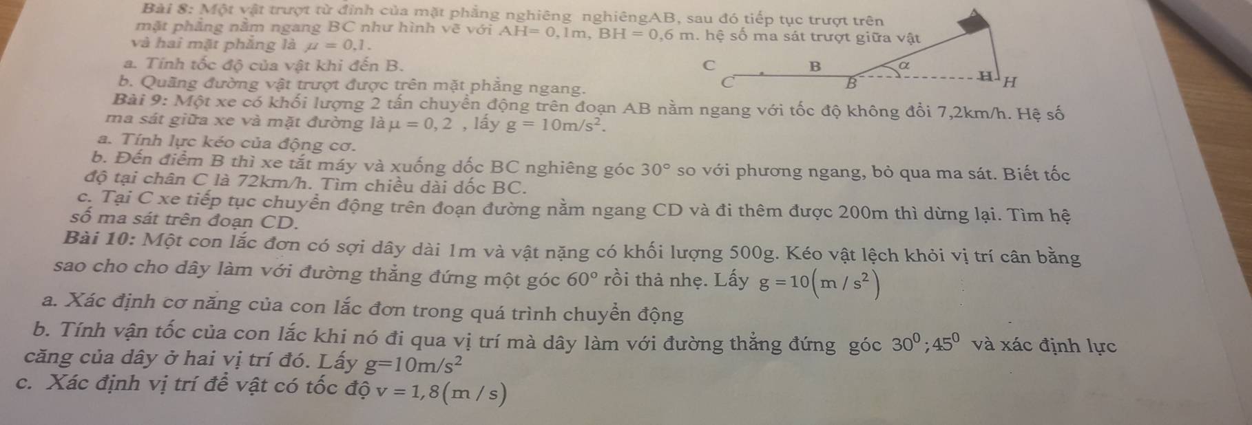 Một vật trượt từ đỉnh của mặt phẳng nghiêng nghiêngAB, sau đó tiếp tục trượt trên
mặt phẳng nằm ngang BC như hình vẽ với AH=0,1m,BH=0,6m
và hai mặt phẳng là mu =0,1.
a. Tính tốc độ của vật khi đến B. 
b. Quãng đường vật trượt được trên mặt phẳng ngang.
Bài 9:M6t * xe có khối lượng 2 tấn chuyển động trên đoạn AB nằm ngang với tốc độ không đổi 7,2km/h. Hệ số
ma sát giữa xe và mặt đường là mu =0,2 , lấy g=10m/s^2.
a. Tính lực kéo của động cơ.
b. Đến điểm B thì xe tắt máy và xuống dốc BC nghiêng góc 30° so với phương ngang, bỏ qua ma sát. Biết tốc
độ tại chân C là 72km/h. Tìm chiều dài dốc BC.
c. Tại C xe tiếp tục chuyển động trên đoạn đường nằm ngang CD và đi thêm được 200m thì dừng lại. Tìm hệ
số ma sát trên đoạn CD.
Bài 10: Một con lắc đơn có sợi dây dài 1m và vật nặng có khối lượng 500g. Kéo vật lệch khỏi vị trí cân bằng
sao cho cho dây làm với đường thẳng đứng một góc 60° rồi thả nhẹ. Lấy g=10(m/s^2)
a. Xác định cơ năng của con lắc đơn trong quá trình chuyền động
b. Tính vận tốc của con lắc khi nó đi qua vị trí mà dây làm với đường thẳng đứng góc 30^0;45^0 và xác định lực
căng của dây ở hai vị trí đó. Lấy g=10m/s^2
c. Xác định vị trí để vật có tốc độ v=1,8(m/s)