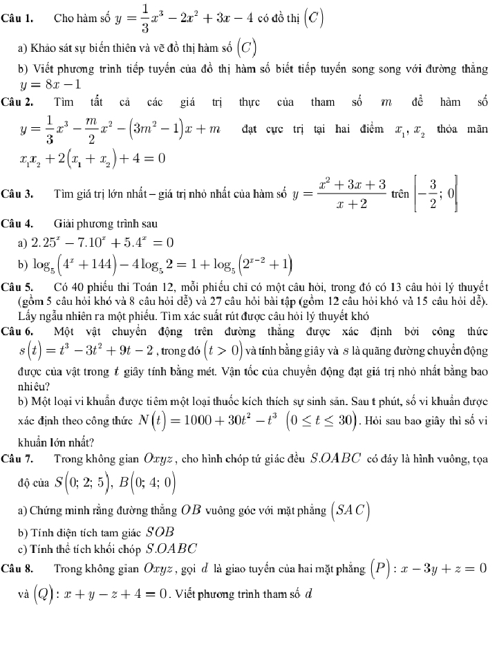 Cho hàm số y= 1/3 x^3-2x^2+3x-4 có đồ thị (C)
a) Khảo sát sự biến thiên và vẽ đồ thị hàm số (C)
b) Viết phương trình tiếp tuyến của đồ thị hàm số biết tiếp tuyến song song với đường thắng
y=8x-1
Câu 2. Tìm tất cả các giá trị thực của tham số m doverline e hàm số
y= 1/3 x^3- m/2 x^2-(3m^2-1)x+m đạt cực trị tại hai điểm x_1,x_2 thóa mãn
x_1x_2+2(x_1+x_2)+4=0
Câu 3. Tìm giá trị lớn nhất - giá trị nhỏ nhất của hàm số y= (x^2+3x+3)/x+2  trên [- 3/2 ;0]
Câu 4. Giải phương trình sau
a) 2.25^x-7.10^x+5.4^x=0
b ) log _5(4^x+144)-4log _52=1+log _5(2^(x-2)+1)
Câu 5. Có 40 phiếu thi Toán 12, mỗi phiếu chi có một câu hỏi, trong đó có 13 câu hỏi lý thuyết
(gồm 5 câu hỏi khó và 8 câu hỏi dễ) và 27 câu hỏi bài tập (gồm 12 câu hỏi khó và 15 câu hỏi dễ).
Lấy ngẫu nhiên ra một phiếu. Tìm xác suất rút được câu hỏi lý thuyết khó
Câu 6. Một vật chuyển động trên đường thắng được xác định bởi công thức
s(t)=t^3-3t^2+9t-2 , trong đó (t>0) và tính bằng giây và 8 là quãng đường chuyển động
được của vật trong # giây tính bằng mét. Vận tốc của chuyền động đạt giá trị nhỏ nhất bằng bao
nhiêu?
b) Một loại vi khuẩn được tiêm một loại thuốc kích thích sự sinh sản. Sau t phút, số vi khuẩn được
xác định theo công thức N(t)=1000+30t^2-t^3(0≤ t≤ 30). Hỏi sau bao giây thì số vi
khuẩn lớn nhất?
Câu 7. Trong không gian Oxyz , cho hình chóp tứ giác đều S.OABC có đáy là hình vuông, tọa
độ của S(0;2;5),B(0;4;0)
a) Chứng minh rằng đường thẳng OB vuông góc với mặt phẳng (SAC)
b) Tính điện tích tam giác SOB
c) Tính thể tích khối chóp S.OABC
Câu 8. Trong không gian Oxyz , gọi d là giao tuyến của hai mặt phẳng (P):x-3y+z=0
và (Q):x+y-z+4=0. Viết phương trình tham số d