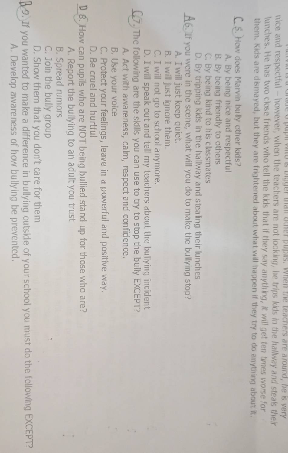 a Grade o pupil who is bigger than other puplls. When the teachers are around, he is very
nice and respectful - however, when the teachers are not looking, he trips kids in the hallway and steals their
lunches. He has two close friends who tell the kids that if they say anything, it will get ten times worse for
them. Kids are dismayed, but they are frightened about what will happen if they try to do anything about it.
_How does Marvin bully other kids?
A. By being nice and respectful
B. By being friendly to others
C. By being kind to his classmates
D. By tripping kids in the hallway and stealing their lunches
_6. If you were in the scene, what will you do to make the bullying stop?
A. I will just keep quiet.
B. I will just ignore them.
C. I will not go to school anymore.
D. I will speak out and tell my teachers about the bullying incident
_7.)The following are the skills you can use to try to stop the bully EXCEPT?
A. Act with awareness, calm, respect and confidence.
B. Use your voice
C. Protect your feelings, leave in a powerful and positive way.
D. Be cruel and hurtful
_8. How can pupils who are NOT being bullied stand up for those who are?
A. Report the bullying to an adult you trust
B. Spread rumors
C. Join the bully group
D. Show them that you don't care for them
_9. If you wanted to make a difference in bullying outside of your school you must do the following EXCEPT?
A. Develop awareness of how bullying be prevented.