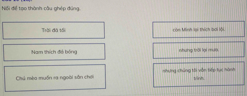 Nối để tạo thành câu ghép đúng. 
Trời đã tối còn Minh lại thích bơi lội. 
Nam thích đá bóng nhưng trời lại mưa. 
nhưng chúng tôi vẫn tiếp tục hành 
Chú mèo muốn ra ngoài sân chơi 
trình.