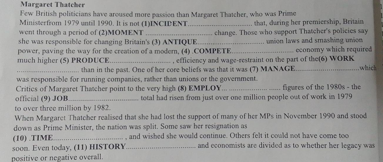 Margaret Thatcher 
Few British politicians have aroused more passion than Margaret Thatcher, who was Prime 
Ministerfrom 1979 until 1990. It is not (1)INCIDENT _that, during her premiership, Britain 
went through a period of (2)MOMENT_ change. Those who support Thatcher's policies say 
she was responsible for changing Britain's (3) ANTIQUE._ union laws and smashing union 
power, paving the way for the creation of a modern, (4) .COMPETE_ economy which required 
much higher (5) PRODUCE_ , efficiency and wage-restraint on the part of the(6) WORK 
_than in the past. One of her core beliefs was that it was (7) MANAGE _which 
was responsible for running companies, rather than unions or the government. 
Critics of Margaret Thatcher point to the very high (8) EMPLOY... figures of the 1980s - the 
official (9) JOB_ total had risen from just over one million people out of work in 1979 
to over three million by 1982. 
When Margarct Thatcher realised that she had lost the support of many of her MPs in November 1990 and stood 
down as Prime Minister, the nation was split. Some saw her resignation as 
(10) .TIME_ , and wished she would continue. Others felt it could not have come too 
soon. Even today, (11) HISTORY_ 
and economists are divided as to whether her legacy was 
positive or negative overall.