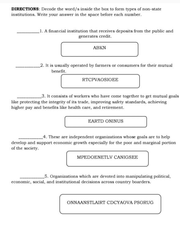DIRECTIONS: Decode the word/s inside the box to form types of non-state 
institutions. Write your answer in the space before each number. 
_1. A financial institution that receives deposits from the public and 
generates credit. 
ABKN 
_2. It is usually operated by farmers or consumers for their mutual 
benefit. 
RTCPVAOSIOEE 
_3. It consists of workers who have come together to get mutual goals 
like protecting the integrity of its trade, improving safety standards, achieving 
higher pay and benefits like health care, and retirement. 
EARTD ONINUS 
_4. These are independent organizations whose goals are to help 
develop and support economic growth especially for the poor and marginal portion 
of the society. 
MPEDOENETLV CANIGSEE 
_5. Organizations which are devoted into manipulating political, 
economic, social, and institutional decisions across country boarders. 
ONNAANSTLAIRT CDCYAOVA PSORUG