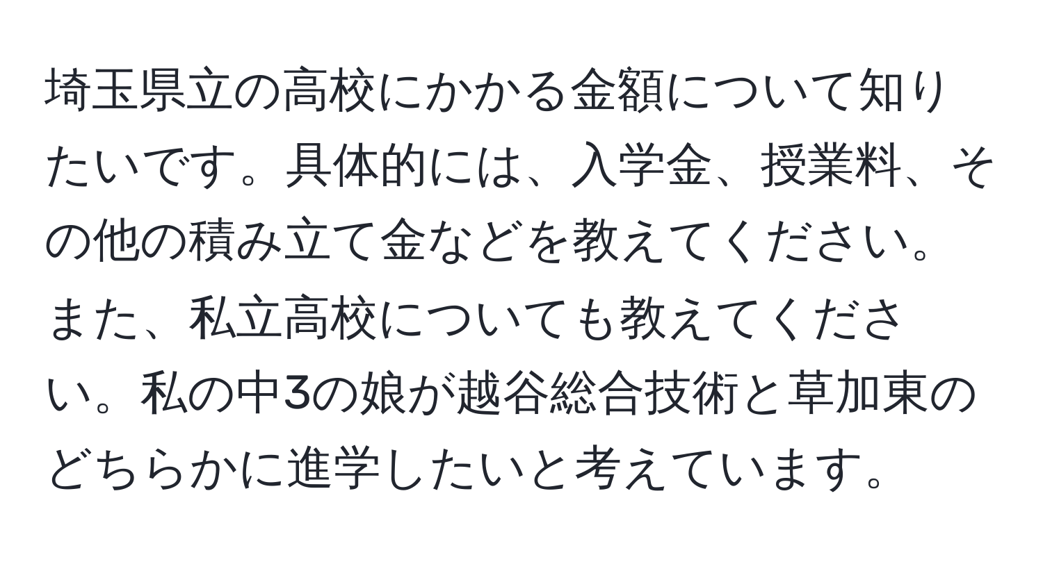 埼玉県立の高校にかかる金額について知りたいです。具体的には、入学金、授業料、その他の積み立て金などを教えてください。また、私立高校についても教えてください。私の中3の娘が越谷総合技術と草加東のどちらかに進学したいと考えています。