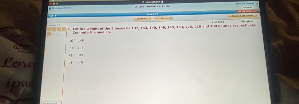 ② educosoft.com B
Mr Januyah Snipes Quiz#9: Sections 4.1 - 4.3 Time not slistted (1 ) 00 ÷0 1 15 7
Mart - 1 Page 6 of 7 'Ask ty bestruitio
Previous Next Suhmit Assessment
Total Qx / ? FM52202 Weight: 1
2 . 6) Let the weight of the 9 boxes be 137, 143, 140, 148, 145, 163, 275, 210 and 188 pounds respectively.
Compute the median.
a) 148
b) 145
c) 143
Lore d) 140
ipsu