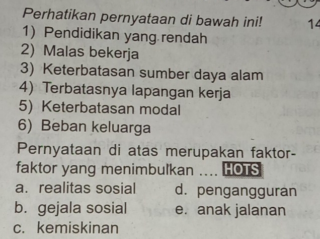 Perhatikan pernyataan di bawah ini! 14
1) Pendidikan yang rendah
2) Malas bekerja
3) Keterbatasan sumber daya alam
4) Terbatasnya lapangan kerja
5) Keterbatasan modal
6) Beban keluarga
Pernyataan di atas merupakan faktor-
faktor yang menimbulkan .... HOTS
a. realitas sosial d. pengangguran
b. gejala sosial e. anak jalanan
c. kemiskinan