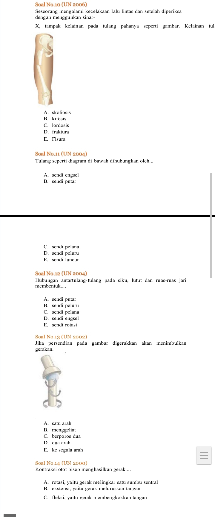 Soal No.10 (UN 2006)
Seseorang mengalami kecelakaan lalu lintas dan setelah diperiksa
dengan menggunkan sinar-
X, tampak kelainan pada tulang pahanya seperti gambar. Kelainan tul
A. skoliosis
B. kifosis
C. lordosis
D. fraktura
E. Fisura
Soal No.11 (UN 2004)
Tulang seperti diagram di bawah dihubungkan oleh...
A. sendi engsel
B. sendi putar
C. sendi pelana
D. sendi peluru
E. sendi luncur
Soal No.12 (UN 2004)
Hubungan antartulang-tulang pada siku, lutut dan ruas-ruas jari
membentuk....
A. sendi putar
B. sendi peluru
C. sendi pelana
D. sendi engsel
E. sendi rotasi
Soal No.13 (UN 2002)
Jika persendian pada gambar digerakkan akan menimbulkan
gerakan.
A. satu arah
B. menggeliat
C. berporos dua
D. dua arah
E. ke segala arah
Soal No.14 (UN 2000)
Kontraksi otot bisep menghasilkan gerak....
A. rotasi, yaitu gerak melingkar satu sumbu sentral
B. ekstensi, yaitu gerak meluruskan tangan
C. fleksi, yaitu gerak membengkokkan tangan