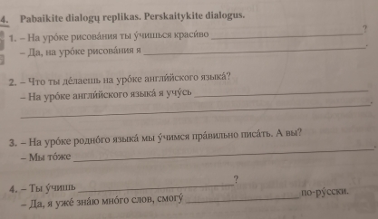 Pabaikite dialogų replikas. Perskaitykite dialogus. 
1. - На урόκе рисовάния τы учишься κрасήво_ 
? 
_. 
- Да, ва урόке рисования я 
2. - Чтο τы дέлаешь на урόке англήйского языкά? 
- а урόκе антлήйского языкά я учýсь_ 
_. 
3. - На урόке роднόго языкάмы учимся πрάвиπьно πлсάτь. А вы? 
- Mы tóke _. 
_ 
? 
4. - Τы учииь 
- Да, я ужé зháio mhóгo слоb, смorý _пο-рýccκи.