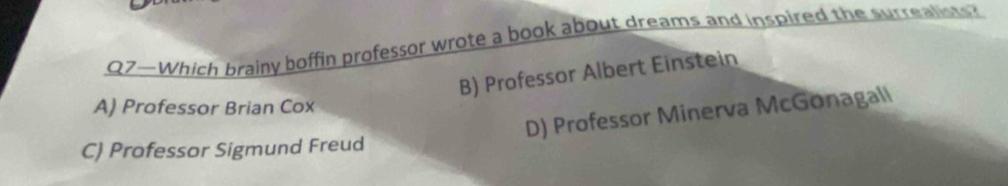 07—Which brainy boffin professor wrote a book about dreams and inspired the surrealists?
B) Professor Albert Einstein
A) Professor Brian Cox
D) Professor Minerva McGonagall
C) Professor Sigmund Freud