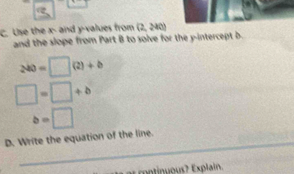 a
C. Use the x - and y -values from (2,240)
and the slope from Part B to solve for the y-intercept b.
200=□ (2)+b
□ =□ +b
b=□
_ 
D. Write the equation of the line. 
rot o Exin.