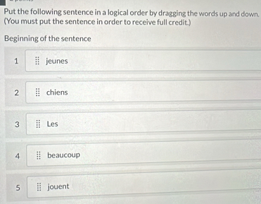 Put the following sentence in a logical order by dragging the words up and down. 
(You must put the sentence in order to receive full credit.) 
Beginning of the sentence 
1 jeunes 
2 chiens 
3 Les 
4 beaucoup 
5 : jouent