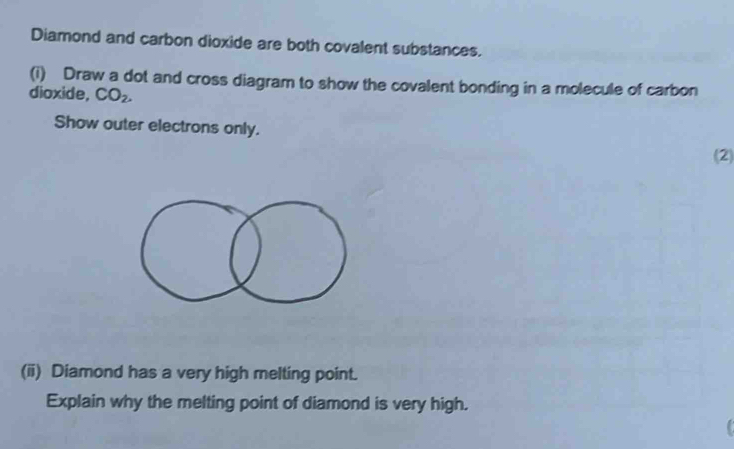 Diamond and carbon dioxide are both covalent substances. 
(i) Draw a dot and cross diagram to show the covalent bonding in a molecule of carbon 
dioxide, CO_2. 
Show outer electrons only. 
(2) 
(ii) Diamond has a very high melting point. 
Explain why the melting point of diamond is very high.