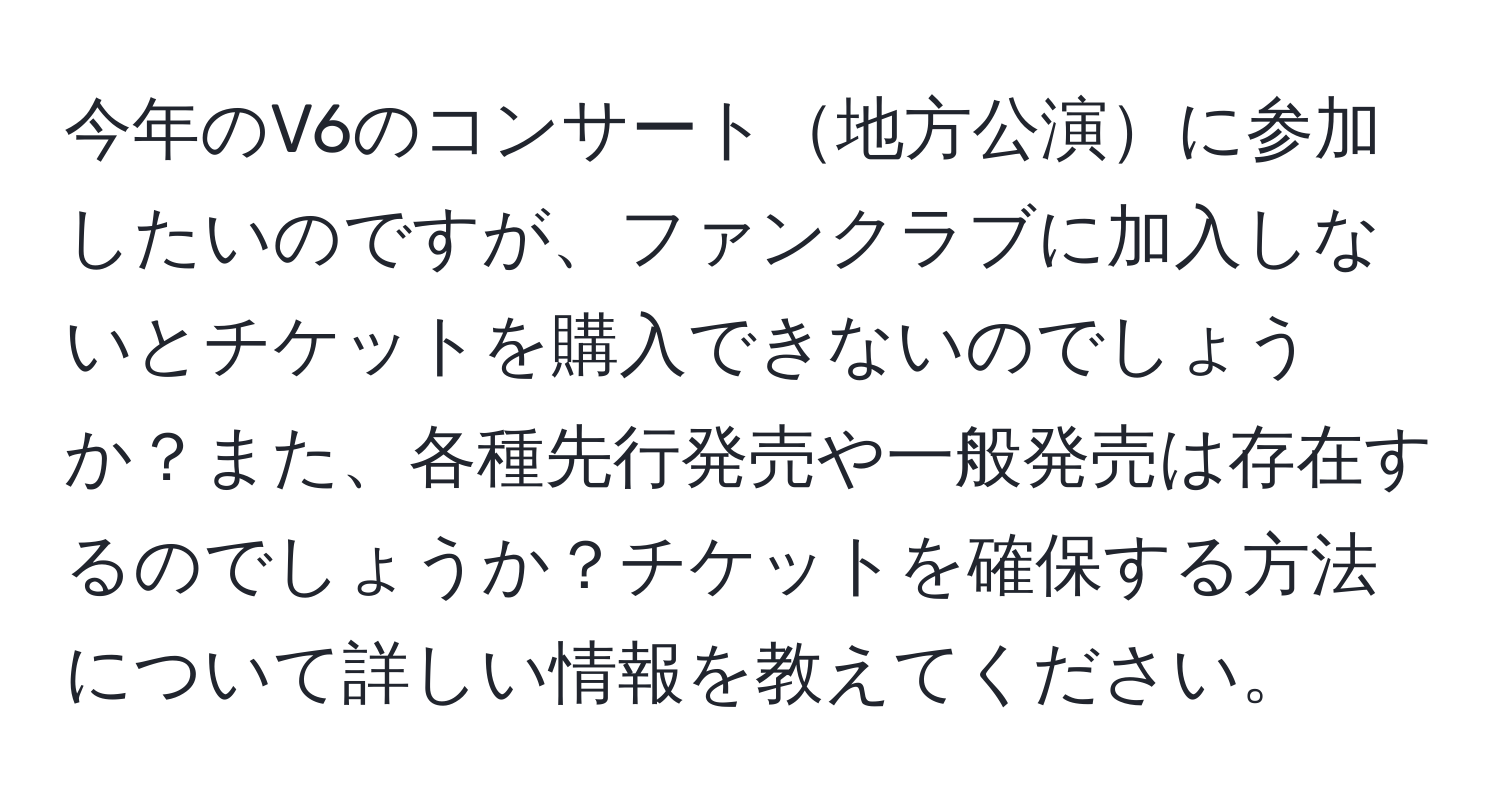 今年のV6のコンサート地方公演に参加したいのですが、ファンクラブに加入しないとチケットを購入できないのでしょうか？また、各種先行発売や一般発売は存在するのでしょうか？チケットを確保する方法について詳しい情報を教えてください。