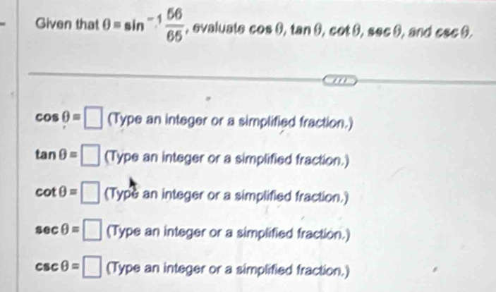 Given that θ =sin^(-1) 56/65  , evaluate cos θ , tan θ , cot θ , sec θ , and csc θ , 
'
cos θ =□ (Type an integer or a simplified fraction.)
tan θ =□ (Ty pe an integer or a simplified fraction.)
cot θ =□ (Type an integer or a simplified fraction.)
sec θ =□ (Type an integer or a simplified fraction.)
csc θ =□ (T) ype an integer or a simplified fraction.)