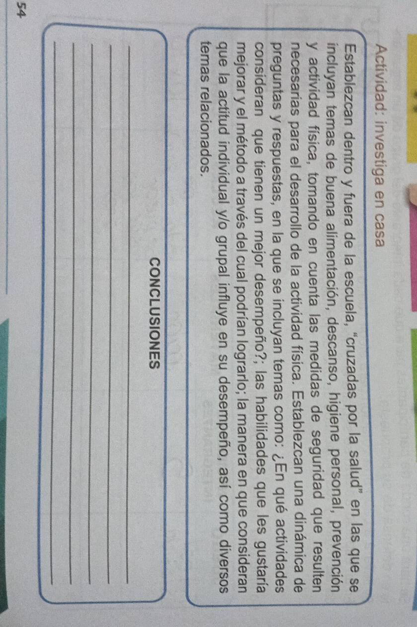 Actividad: investiga en casa 
Establezcan dentro y fuera de la escuela, “cruzadas por la salud” en las que se 
incluyan temas de buena alimentación, descanso, higiene personal, prevención 
y actividad física, tomando en cuenta las medidas de seguridad que resulten 
necesarias para el desarrollo de la actividad física. Establezcan una dinámica de 
preguntas y respuestas, en la que se incluyan temas como: ¿En qué actividades 
consideran que tienen un mejor desempeño?; las habilidades que les gustaría 
mejorar y el método a través del cual podrían lograrlo; la manera en que consideran 
que la actitud individual y/o grupal influye en su desempeño, así como diversos 
temas relacionados. 
CONCLUSIONES 
_ 
_ 
_ 
_ 
_ 
54