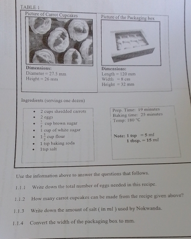 TABLE  
Dimensions: 
Diameter =27.5mm Length =120mm
Height =26mm Width =8cm
Height =32mm
Ingredients (servings one dozen) 
2 cups shredded carrots 
2 eggs Baking time: 25 minutes Prep. Time: 19 minutes
 1/2  cup brown sugar Temp: 180°C
I cup of white sugar
1 1/2 cup flour Note: 1tsp=5ml
1 tsp baking soda 1 tbsp. -15ml
1tsp salt 
Use the information above to answer the questions that follows. 
1.1.1 Write down the total number of eggs needed in this recipe. 
1.1.2 How many carrot cupcakes can be made from the recipe given above? 
1.1.3 Write down the amount of salt ( in ml ) used by Nokwanda. 
1.1.4 Convert the width of the packaging box to mm.