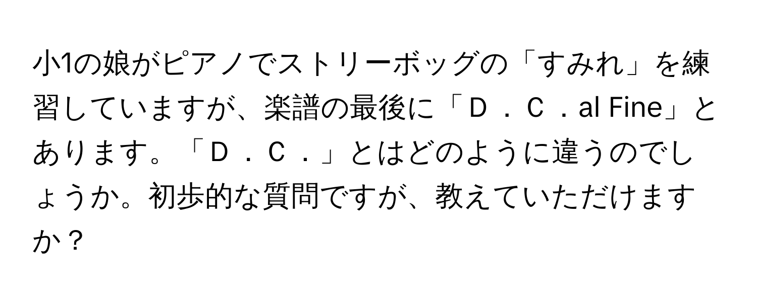 小1の娘がピアノでストリーボッグの「すみれ」を練習していますが、楽譜の最後に「Ｄ．Ｃ．al Fine」とあります。「Ｄ．Ｃ．」とはどのように違うのでしょうか。初歩的な質問ですが、教えていただけますか？