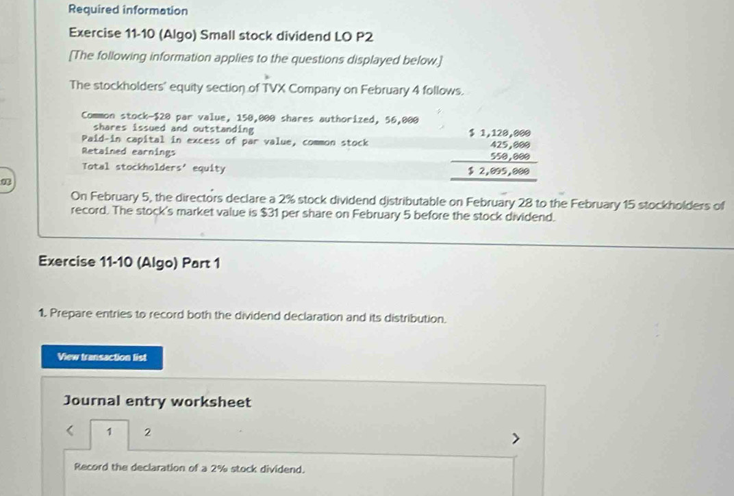 Required information 
Exercise 11-10 (Algo) Small stock dividend LO P2 
[The following information applies to the questions displayed below.] 
The stockholders' equity section of TVX Company on February 4 follows. 
Common stock- $20 par value, 150,000 shares authorized, 56,000
shares issued and outstanding 
Paid-in capital in excess of par value, common stock 
Retained earnings 
Total stockholders' equity
beginarrayr 51,128,899 425,699 559,999 hline 52,695,699 hline endarray
On February 5, the directors declare a 2% stock dividend distributable on February 28 to the February 15 stockholders of 
record. The stock's market value is $31 per share on February 5 before the stock dividend. 
Exercise 11-10 (Algo) Part 1 
1. Prepare entries to record both the dividend declaration and its distribution. 
View transaction list 
Journal entry worksheet 
1 2 
Record the declaration of a 2% stock dividend.