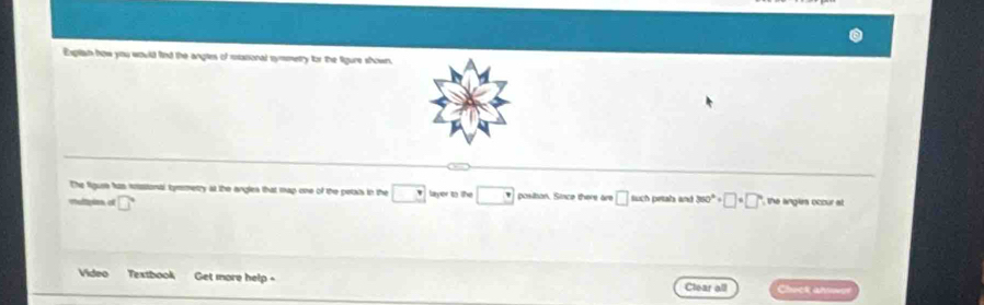 Exptian how you would find the angtes of masional symmetry for the figure shown. 
The figus has sssional tymmetry at the angles that map one of the petats in the □ layer to the □ positon. Since there are □ such petahs and 
Valtpion of □° 360°+□ +□° the anglrs occur at 
Video Textbook Get more help = Clear all Check ahswer