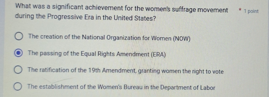 What was a significant achievement for the women's suffrage movement * 1 point
during the Progressive Era in the United States?
The creation of the National Organization for Women (NOW)
The passing of the Equal Rights Amendment (ERA)
The ratification of the 19th Amendment, granting women the right to vote
The establishment of the Women's Bureau in the Department of Labor