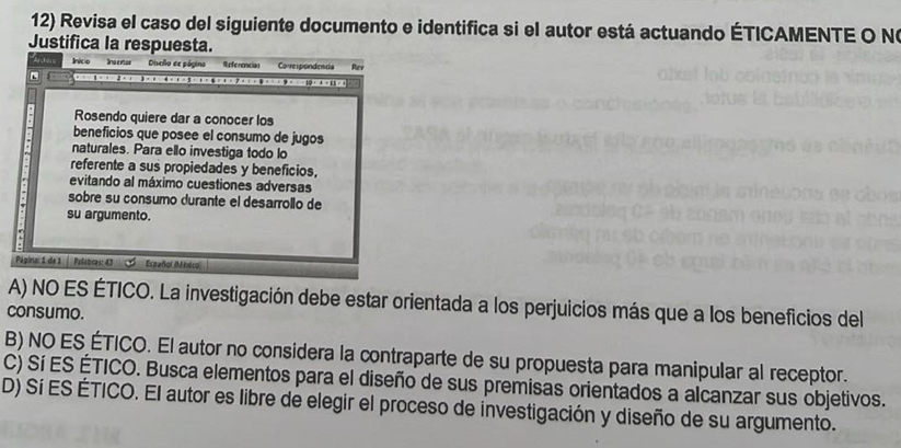 Revisa el caso del siguiente documento e identifica si el autor está actuando ÉTICAMENTE O Nº
Justifica la respuesta.
InicoInsenar Disveño de página Referencias Correspondendia Rev
Rosendo quiere dar a conocer los
beneficios que posee el consumo de jugos
naturales. Para ello investiga todo lo
referente a sus propiedades y beneficios,
evitando al máximo cuestiones adversas
sobre su consumo durante el desarrollo de
su argumento.
Páépina: 1 de 1 | Pafebras: 43 Eseañol (M iéco
A) NO ES ÉTICO. La investigación debe estar orientada a los perjuicios más que a los beneficios del
consumo.
B) NO ES ÉTICO. El autor no considera la contraparte de su propuesta para manipular al receptor.
C) Sí ES ÉTICO. Busca elementos para el diseño de sus premisas orientados a alcanzar sus objetivos.
D) Sí ES ÉTICO. El autor es libre de elegir el proceso de investigación y diseño de su argumento.