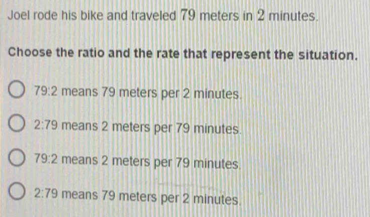 Joel rode his bike and traveled 79 meters in 2 minutes.
Choose the ratio and the rate that represent the situation.
79:2 means 79 meters per 2 minutes.
2:79 means 2 meters per 79 minutes.
79:2 means 2 meters per 79 minutes.
2:79 means 79 meters per 2 minutes.