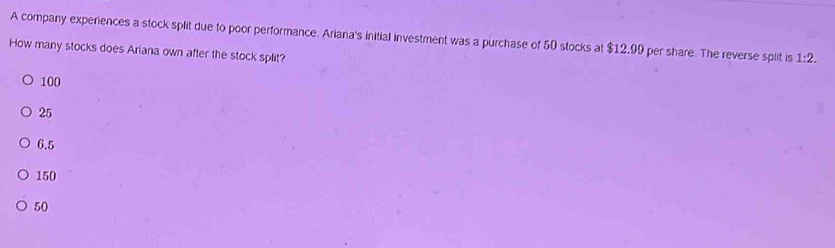 A company experiences a stock split due to poor performance. Ariana's initial investment was a purchase of 50 stocks at $12,99 per share. The reverse split is 1:2. 
How many stocks does Ariana own after the stock split?
100
25
6.5
150
50