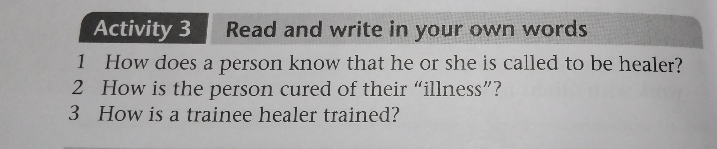 Activity 3 Read and write in your own words 
1 How does a person know that he or she is called to be healer? 
2 How is the person cured of their “illness”? 
3 How is a trainee healer trained?