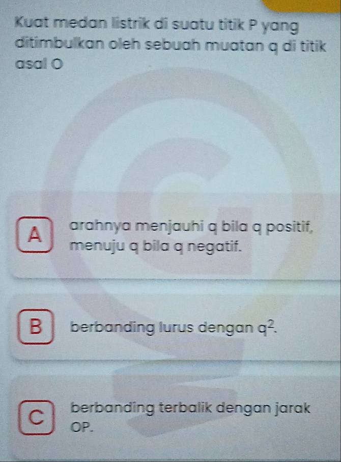 Kuat medan listrik di suatu titik P yang
ditimbulkan oleh sebuah muatan q di titik
asal O
A arahnya menjauhi q bila q positif,
menuju q bila q negatif.
B berbanding lurus dengan q^2.
C berbanding terbalik dengan jarak
OP.