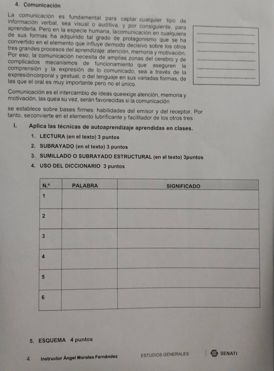 Comunicación
La comunicación es fundamental para captar cualquier tipo de
información verbal, sea visual o auditiva, y por consiguiente, para
aprenderla. Pero en la especie humana, lacomunicación en cualquiera_
de sus formas ha adquirido tal grado de protagonismo que se ha
convertido en el elemento que influye demodo decisivo sóbre los otros_
tres grandes procesos del aprendizaje: atención, memoria y motivación._
Por eso, la comunicación necesita de amplias zonas del cerebro y de_
complicados mecanismos de funcionamiento que aseguren la
comprensión y la expresión de lo comunicado, sea a través de la_
expresióncorporal y gestual, o del lenguaje en sus variadas formas, de_
las que el oral es muy importante pero no el único.
Comunicación es el intercambio de ideas queexige atención, memoria y
motivación, las quea su vez, serán favorecidas si la comunicación
se establece sobre bases firmes: habilidades del emisor y del receptor. Por
tanto, seconvierte en el elemento lubrificante y facilitador de los otros tres
I. Aplica las técnicas de autoaprendizaje aprendidas en clases.
1. LECTURA (en el texto) 3 puntos
2. SUBRAYADO (en el texto) 3 puntos
3. SUMILLADO O SUBRAYADO ESTRUCTURAL (en el texto) 3puntos
4. USO DEL DICCIONARIO 3 puntos
5. ESQUEMA 4 puntos
4 Instructor Ángel Morales Fernández ESTUDIOS GENERALES SENATI