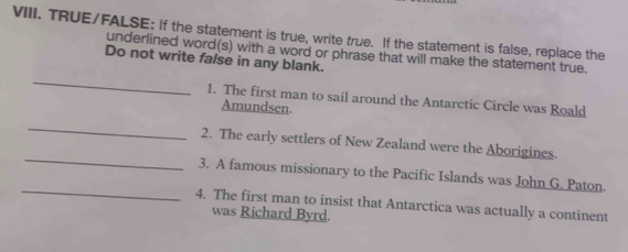 TRUE/FALSE: If the statement is true, write true. If the statement is false, replace the 
_ 
Do not write false in any blank. underlined word(s) with a word or phrase that will make the statement true. 
1. The first man to sail around the Antarctic Circle was Roald 
Amundsen. 
_ 
_ 
2. The early settlers of New Zealand were the Aborigines. 
_ 
3. A famous missionary to the Pacific Islands was John G. Paton. 
4. The first man to insist that Antarctica was actually a continent 
was Richard Byrd.