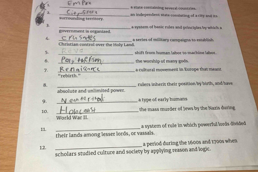 a state containing several countries. 
2. _an independent state consisting of a city and its 
surrounding territory. 
3. _a system of basic rules and principles by which a 
government is organized. 
4. _a series of military campaigns to establish 
Christian control over the Holy Land. 
5. _shift from human labor to machine labor. 
6. _the worship of many gods 
7. _a cultural movement in Europe that meant 
“rebirth.” 
8. _rulers inherit their position by birth, and have 
absolute and unlimited power. 
9. _a type of early humans 
10. _ the mass murder of Jews by the Nazis during 
World War II 
_ 
a system of rule in which powerful lords divided 
11. 
their lands among lesser lords, or vassals. 
12. _a period during the 1600s and 1700s when 
scholars studied culture and society by applying reason and logic.