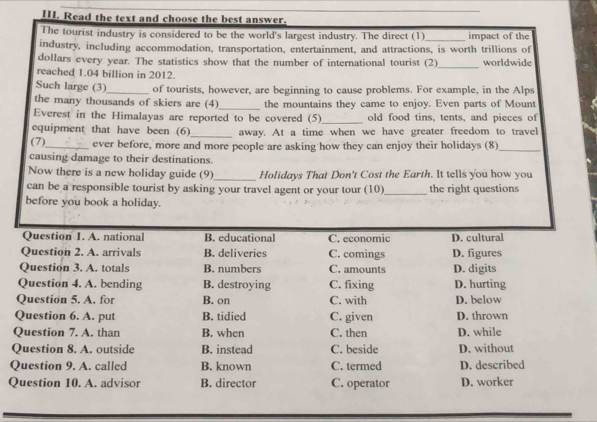 Read the text and choose the best answer.
The tourist industry is considered to be the world's largest industry. The direct (1)_ impact of the
industry, including accommodation, transportation, entertainment, and attractions, is worth trillions of
dollars every year. The statistics show that the number of international tourist (2)_ worldwide
reached 1.04 billion in 2012.
Such large (3)_ of tourists, however, are beginning to cause problems. For example, in the Alps
the many thousands of skiers are (4)_ the mountains they came to enjoy. Even parts of Mount
Everest in the Himalayas are reported to be covered (5) _old food tins, tents, and pieces of
equipment that have been (6)_ away. At a time when we have greater freedom to travel
(7)_ ever before, more and more people are asking how they can enjoy their holidays (8)_
causing damage to their destinations.
Now there is a new holiday guide (9)_ Holidays That Don't Cost the Earth. It tells you how you
can be a responsible tourist by asking your travel agent or your tour (10)_ the right questions
before you book a holiday.
Question 1. A. national B. educational C. economic D. cultural
Question 2. A. arrivals B. deliveries C. comings D. figures
Question 3. A. totals B. numbers C. amounts D. digits
Question 4. A. bending B. destroying C. fixing D. hurting
Question 5. A. for B. on C. with D. below
Question 6. A. put B. tidied C. given D. thrown
Question 7. A. than B. when C. then D. while
Question 8. A. outside B. instead C. beside D. without
Question 9. A. called B. known C. termed D. described
Question 10. A. advisor B. director C. operator D. worker