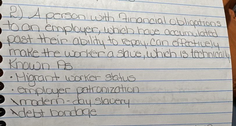 A person with financial obligations
to on employer, which have accumulated
post their ability to repay, can effectively
make the worker a shue, which is technically
Known PS
Higrant worker safus
employer pertronization
modern-day slavery
debt bondage