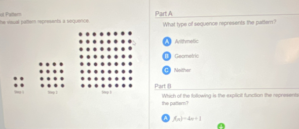 ot Pattern Part A
he visual pattern represents a sequence.
What type of sequence represents the pattern?
A Arithmetic
B Geometric
C) Neither
Part B
Which of the following is the explicit function the represents
the pattern?
a f(n)=4n+1