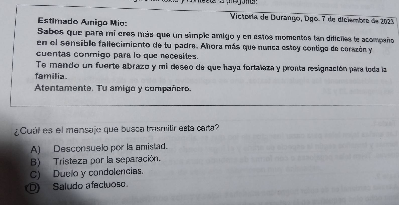 contesta la pregunta:
Victoria de Durango, Dgo. 7 de diciembre de 2023
Estimado Amigo Mío:
Sabes que para mí eres más que un simple amigo y en estos momentos tan difíciles te acompaño
en el sensible fallecimiento de tu padre. Ahora más que nunca estoy contigo de corazón y
cuentas conmigo para lo que necesites.
Te mando un fuerte abrazo y mi deseo de que haya fortaleza y pronta resignación para toda la
familia.
Atentamente. Tu amigo y compañero.
_
¿Cuál es el mensaje que busca trasmitir esta carta?
A) Desconsuelo por la amistad.
B) Tristeza por la separación.
C) Duelo y condolencias.
D Saludo afectuoso.