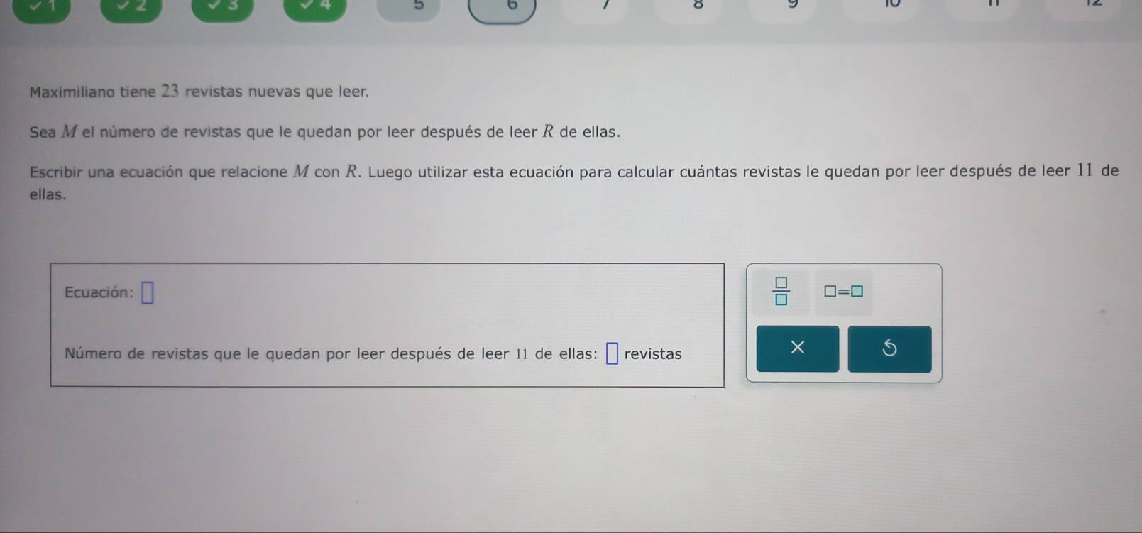 Maximiliano tiene 23 revistas nuevas que leer. 
Sea M el número de revistas que le quedan por leer después de leer R de ellas. 
Escribir una ecuación que relacione M con R. Luego utilizar esta ecuación para calcular cuántas revistas le quedan por leer después de leer 11 de 
ellas. 
Ecuación: □  □ /□   □ =□
Número de revistas que le quedan por leer después de leer 11 de ellas: □ revistas 
× 
S