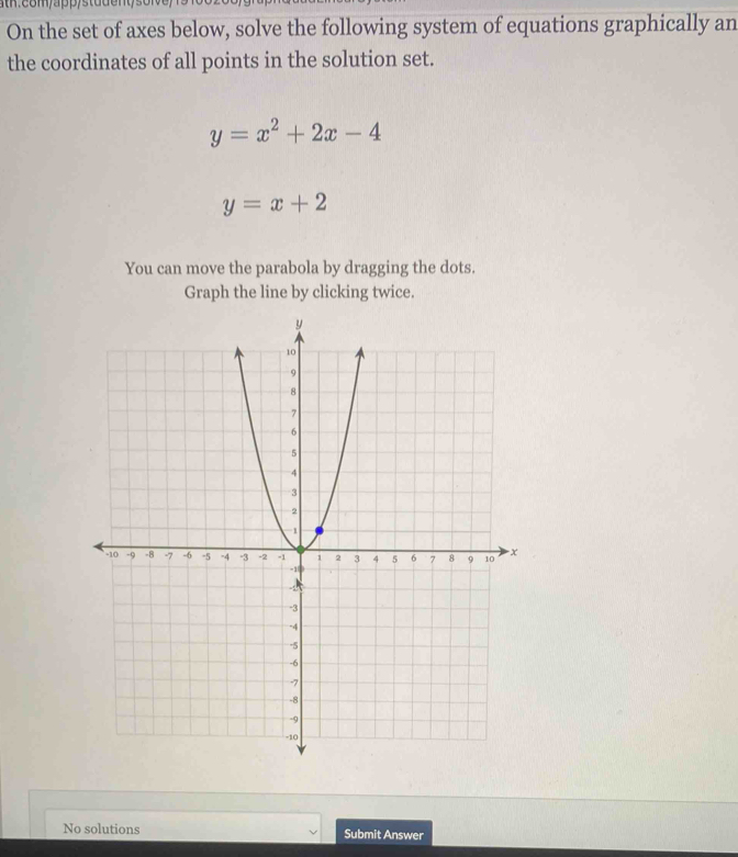 On the set of axes below, solve the following system of equations graphically an
the coordinates of all points in the solution set.
y=x^2+2x-4
y=x+2
You can move the parabola by dragging the dots.
Graph the line by clicking twice.
No solutions Submit Answer