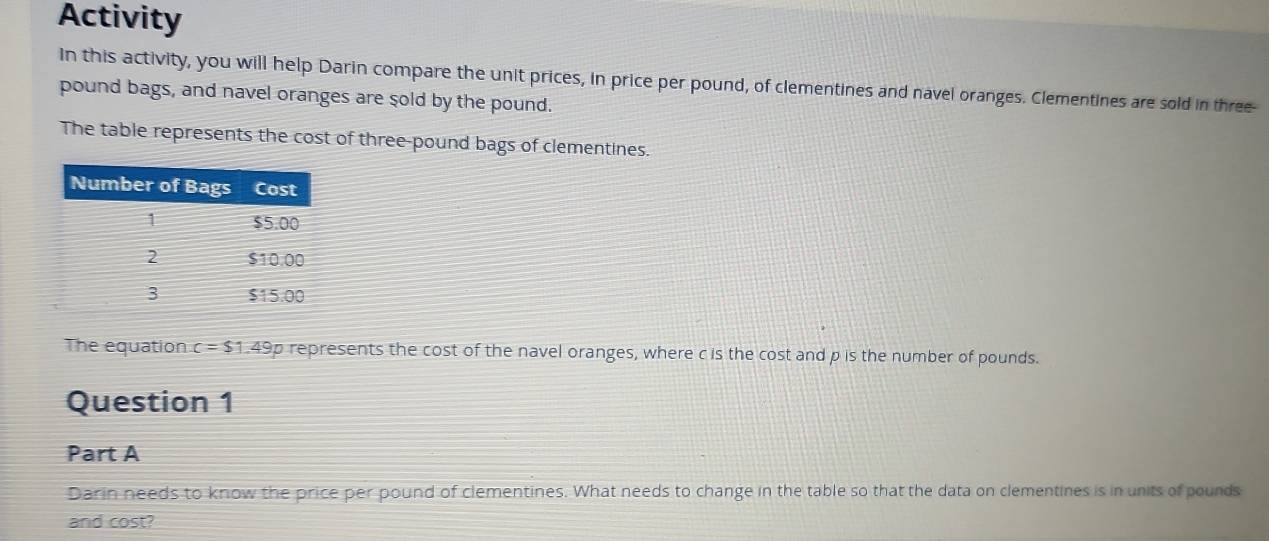 Activity 
In this activity, you will help Darin compare the unit prices, in price per pound, of clementines and navel oranges. Clementines are sold in three-
pound bags, and navel oranges are sold by the pound. 
The table represents the cost of three-pound bags of clementines. 
The equation c=$1.49 p represents the cost of the navel oranges, where c is the cost and p is the number of pounds. 
Question 1 
Part A 
Darin needs to know the price per pound of clementines. What needs to change in the table so that the data on clementines is in units of pounds
and cost?