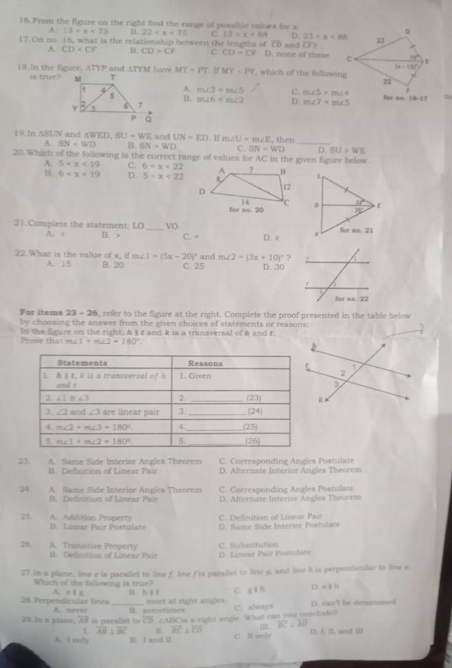 From the figure on the right find the range of possible values for x
A. 13 B. 22 C. 13 D. 23 D
17.On no. 16, what is the relationship between the lengths of overline CD and overline CF? 23
A. CD B. CD>CF C. CD=CF D. none of these C
(x-13)^circ 
18.In the figure, ATYP and ATYM have MT=PT. 1f MY , which of the following 2
is true?
A. m∠ 3=m∠ 5
for no. 16-17
B. m∠ b C. m∠ 5>m∠ 4
D. m∠ 7
19.In △ SUN and △ WED,SU=WE and UN=ED. ][ m∠ U ,then
A. SN B. SN>WD C. SN=WD _D SU>WE
20. Which of the following is the correct range of values for AC in the given figure below.
A. 5 C. 6
B. 6 D. 5
21.Complete the statement: LO _VO
A. B. > C. = D. 2 
22. What is the value of x; if m∠ 1=(5x-20)^circ  and m∠ 2=(3x+10)^circ  ? . a
A. 15 B. 20 C. 25 D. 30
for no. 22
For items 23 - 26, refer to the figure at the right. Complete the proof presented in the table below
by choosing the answer from the given choices of statements or reasons:
In the figure on the right, A I t and k is a transversal of A and t
Prove that m∠ 1+m∠ 2=180°.
23. A. Same Side Interior Angles Theorem C. Corresponding Angles Postulate
B. Definition of Linear Pair D. Alternate Interior Angles Theorem
24 A. Same Side Interior Angles Theorem C. Corresponding Angles Postulate
B. Delinition of Linear Pair D. Alternate Interior Angles Theorem
25. A. Addition Property C. Definition of Linear Pair
B. Linear Pair Postulate D. Same Side Interior Postulate
26 A. Transitive Property C. Substitution
B. Definition of Linear Pair D. Linear Pair Póstulate
27. In a plane, line e is parallel to line f, line f is parallel to line g, and line h is perpendicular to line e.
Which of the following is true?
A. e16 B. h∥ f C. g∥ h D. eäh
28.Perpendicular lines_ meet at right angles . D. cant be determined
A. never B. sometimes C. always
29 In a plane, overline AB is parallel to overline CD∠ ABC is a right angle. What can you conclude?
overleftrightarrow AB⊥ overleftrightarrow BC I overline BC⊥ overline CD 18. overline BC⊥ overline AD
A. I only B. I and U C. I only D. I. II, and II]