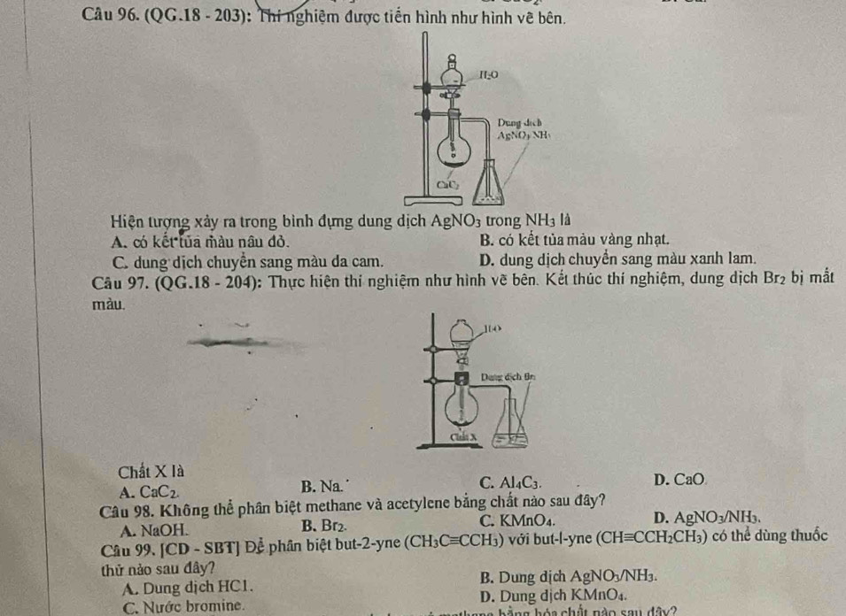 Cầu 96. (QG.18 - 203): Thí nghiệm được tiến hình như hình vê bên.
Hiện tượng xảy ra trong bình đựng dung dịch AgNO_3 trong NH_3 là
A. có kết lủa màu nâu đỏ. B. có kết tủa màu vàng nhạt.
C. dung dịch chuyển sang màu da cam. D. dung dịch chuyển sang màu xanh lam.
Câu 97. (QG.18-204) : Thực hiện thí nghiệm như hình vẽ bên. Kết thúc thí nghiệm, dung dịch Br_2 bị mắt
màu.
Chất XIa
A. CaC_2. Na. C. Al_4C_3. D. CaO
B.
Câu 98. Không thể phân biệt methane và acetylene bằng chất nào sau đây?
A. NaOH. B. Br_2. C. KMnO_4. D. AgNO_3/NH_3.
Câu 99.[CD-SBT] Để phân biệt but 2- yne (CH_3Cequiv CCH_3) với but-l-yne (CHequiv CCH_2CH_3) có thể dùng thuốc
thử nảo sau đây?
A. Dung dịch HC1. B. Dung dịch AgNO_3/NH_3.
C. Nước bromine. D. Dung dịch KMnO_4.
b ng h ó a chất n à o s a ABx