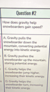 How does gravity help
snowboarders gain speed?
A. Gravity pulls the
snowboarder down the
mountain, converting potential
energy into kinetic energy.
B. Gravity pushes the
snowboarder up the mountain,
storing potential energy.
C. Gravity helps the
snowboarder jump higher.
increasing their kinetic energy.
is D. Gravity helps the
snowboarder turn, increasing
their kinetic energy.