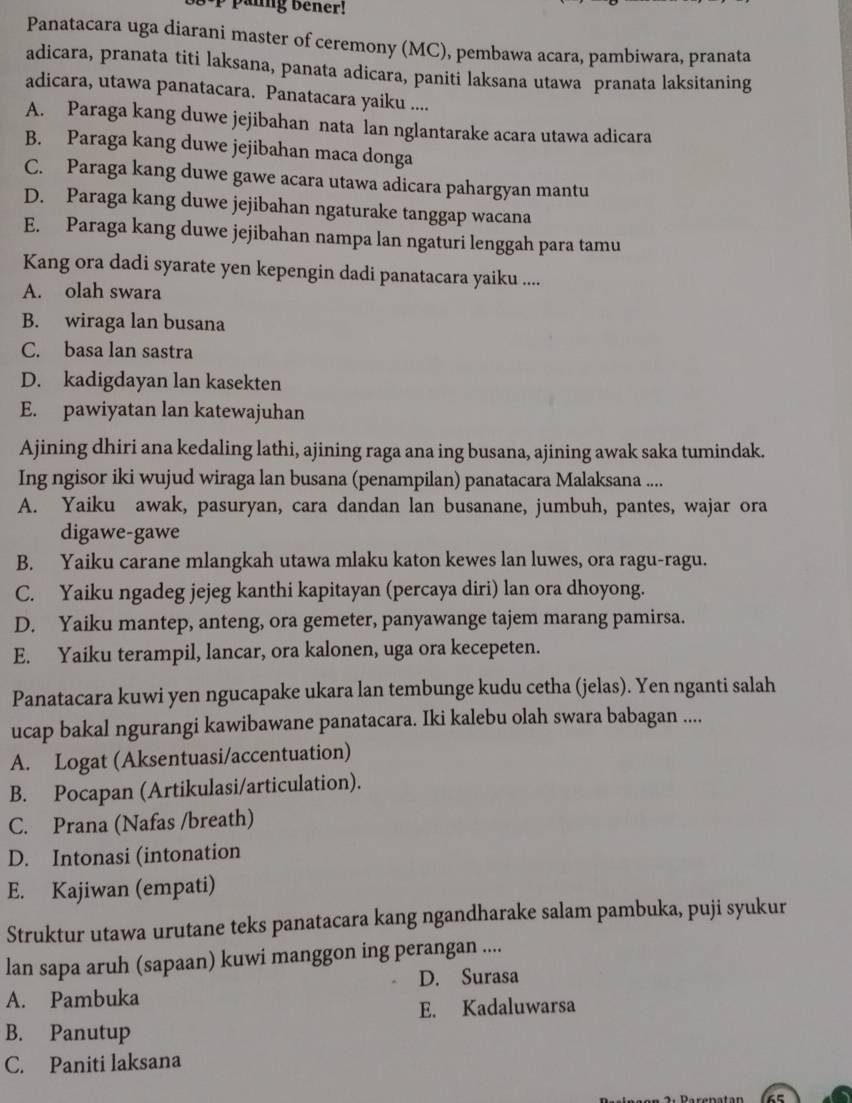 panng bener!
Panatacara uga diarani master of ceremony (MC), pembawa acara, pambiwara, pranata
adicara, pranata titi laksana, panata adicara, paniti laksana utawa pranata laksitaning
adicara, utawa panatacara. Panatacara yaiku ....
A. Paraga kang duwe jejibahan nata lan nglantarake acara utawa adicara
B. Paraga kang duwe jejibahan maca donga
C. Paraga kang duwe gawe acara utawa adicara pahargyan mantu
D. Paraga kang duwe jejibahan ngaturake tanggap wacana
E. Paraga kang duwe jejibahan nampa lan ngaturi lenggah para tamu
Kang ora dadi syarate yen kepengin dadi panatacara yaiku ....
A. olah swara
B. wiraga lan busana
C. basa lan sastra
D. kadigdayan lan kasekten
E. pawiyatan lan katewajuhan
Ajining dhiri ana kedaling lathi, ajining raga ana ing busana, ajining awak saka tumindak.
Ing ngisor iki wujud wiraga lan busana (penampilan) panatacara Malaksana ....
A. Yaiku awak, pasuryan, cara dandan lan busanane, jumbuh, pantes, wajar ora
digawe-gawe
B. Yaiku carane mlangkah utawa mlaku katon kewes lan luwes, ora ragu-ragu.
C. Yaiku ngadeg jejeg kanthi kapitayan (percaya diri) lan ora dhoyong.
D. Yaiku mantep, anteng, ora gemeter, panyawange tajem marang pamirsa.
E. Yaiku terampil, lancar, ora kalonen, uga ora kecepeten.
Panatacara kuwi yen ngucapake ukara lan tembunge kudu cetha (jelas). Yen nganti salah
ucap bakal ngurangi kawibawane panatacara. Iki kalebu olah swara babagan ....
A. Logat (Aksentuasi/accentuation)
B. Pocapan (Artikulasi/articulation).
C. Prana (Nafas /breath)
D. Intonasi (intonation
E. Kajiwan (empati)
Struktur utawa urutane teks panatacara kang ngandharake salam pambuka, puji syukur
lan sapa aruh (sapaan) kuwi manggon ing perangan ....
D. Surasa
A. Pambuka
E. Kadaluwarsa
B. Panutup
C. Paniti laksana